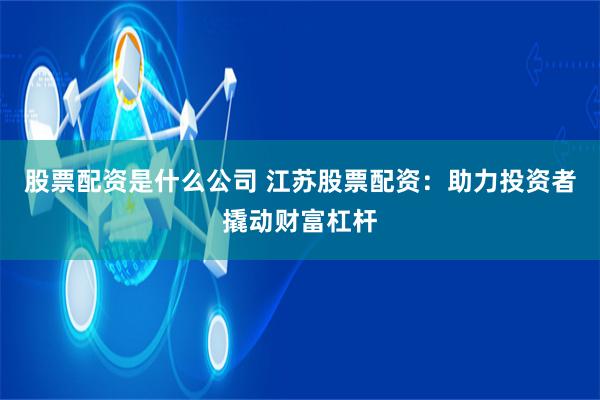 股票配资是什么公司 江苏股票配资：助力投资者撬动财富杠杆