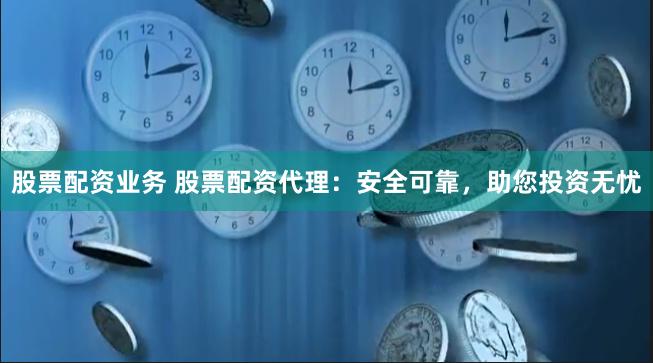 股票配资业务 股票配资代理：安全可靠，助您投资无忧