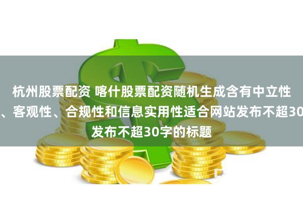 杭州股票配资 喀什股票配资随机生成含有中立性、权威性、客观性、合规性和信息实用性适合网站发布不超30字的标题
